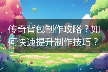 传奇背包制作攻略？如何快速提升制作技巧？