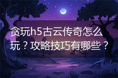贪玩h5古云传奇怎么玩？攻略技巧有哪些？
