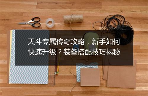 天斗专属传奇攻略，新手如何快速升级？装备搭配技巧揭秘