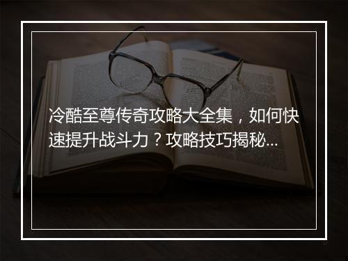 冷酷至尊传奇攻略大全集，如何快速提升战斗力？攻略技巧揭秘！