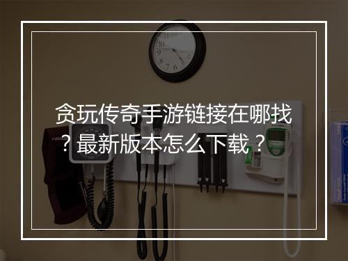 贪玩传奇手游链接在哪找？最新版本怎么下载？