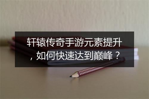轩辕传奇手游元素提升，如何快速达到巅峰？