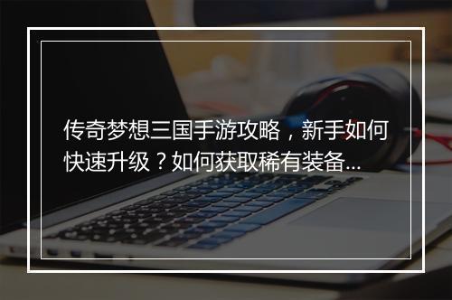 传奇梦想三国手游攻略，新手如何快速升级？如何获取稀有装备？