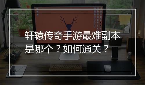 轩辕传奇手游最难副本是哪个？如何通关？