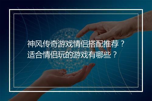 神风传奇游戏情侣搭配推荐？适合情侣玩的游戏有哪些？