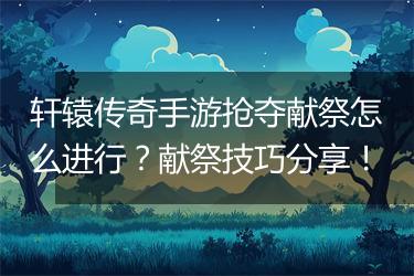 轩辕传奇手游抢夺献祭怎么进行？献祭技巧分享！