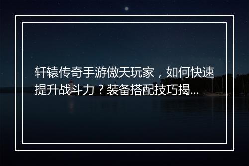 轩辕传奇手游傲天玩家，如何快速提升战斗力？装备搭配技巧揭秘！