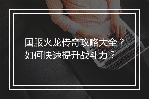 国服火龙传奇攻略大全？如何快速提升战斗力？
