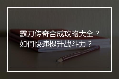 霸刀传奇合成攻略大全？如何快速提升战斗力？