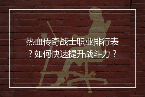 热血传奇战士职业排行表？如何快速提升战斗力？
