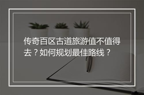 传奇百区古道旅游值不值得去？如何规划最佳路线？