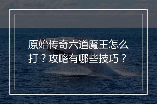 原始传奇六道魔王怎么打？攻略有哪些技巧？