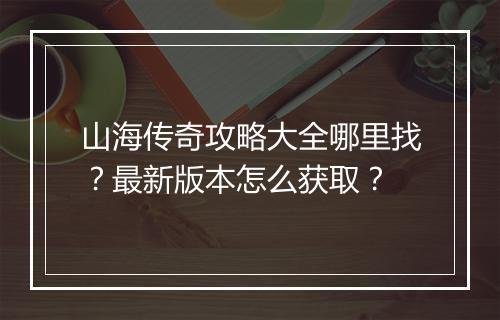 山海传奇攻略大全哪里找？最新版本怎么获取？