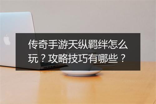 传奇手游天纵羁绊怎么玩？攻略技巧有哪些？