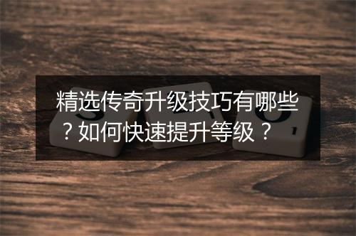 精选传奇升级技巧有哪些？如何快速提升等级？