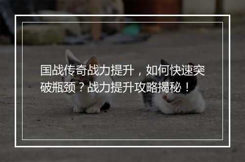 国战传奇战力提升，如何快速突破瓶颈？战力提升攻略揭秘！