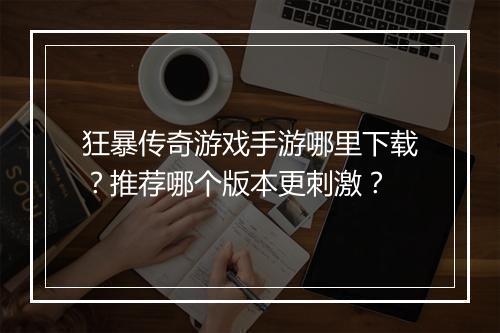 狂暴传奇游戏手游哪里下载？推荐哪个版本更刺激？