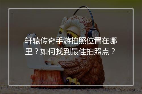 轩辕传奇手游拍照位置在哪里？如何找到最佳拍照点？