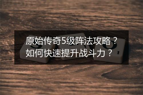 原始传奇5级阵法攻略？如何快速提升战斗力？