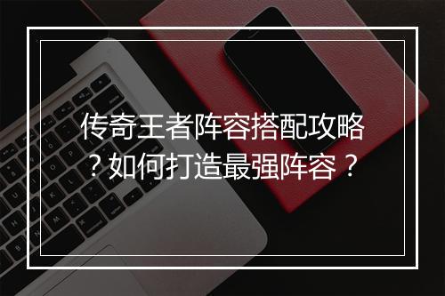 传奇王者阵容搭配攻略？如何打造最强阵容？