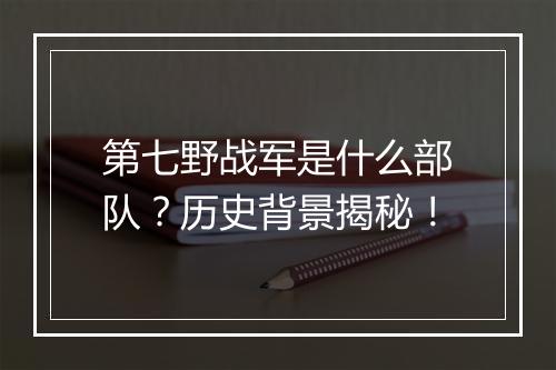 第七野战军是什么部队？历史背景揭秘！