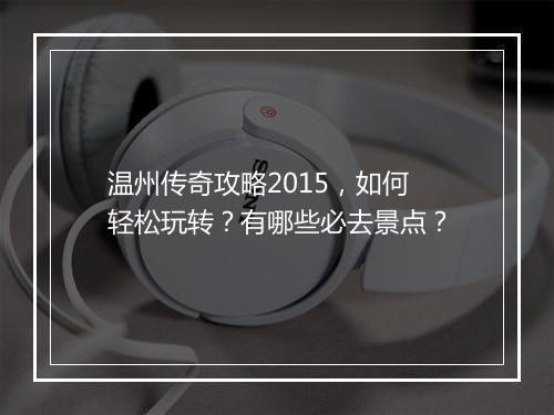 温州传奇攻略2015，如何轻松玩转？有哪些必去景点？