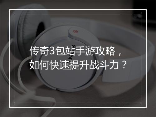 传奇3包站手游攻略，如何快速提升战斗力？