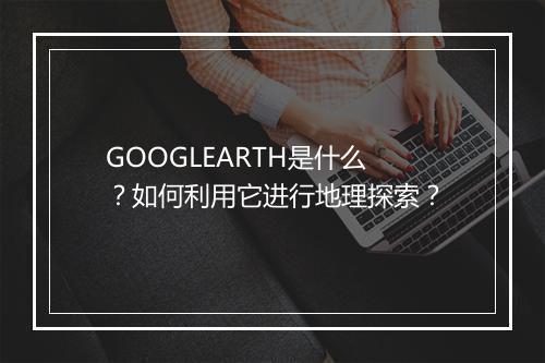 GOOGLEARTH是什么？如何利用它进行地理探索？
