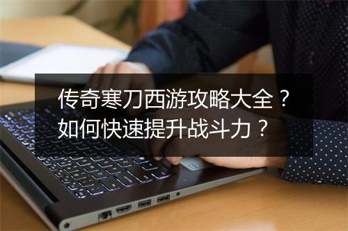 传奇寒刀西游攻略大全？如何快速提升战斗力？