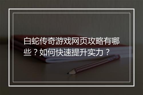 白蛇传奇游戏网页攻略有哪些？如何快速提升实力？
