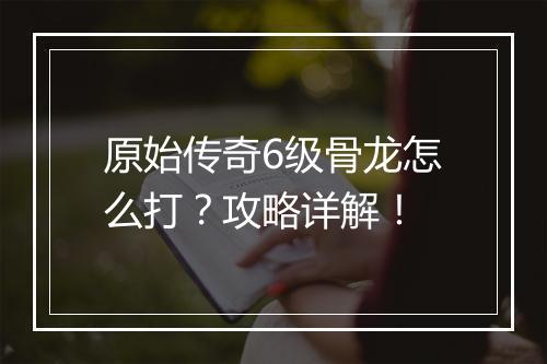 原始传奇6级骨龙怎么打？攻略详解！