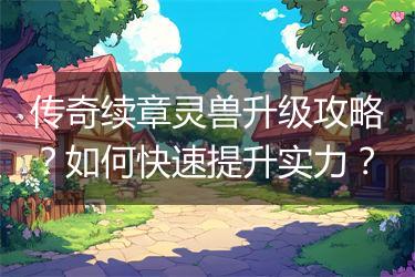 传奇续章灵兽升级攻略？如何快速提升实力？