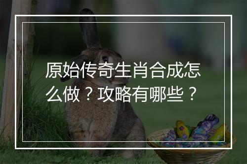 原始传奇生肖合成怎么做？攻略有哪些？