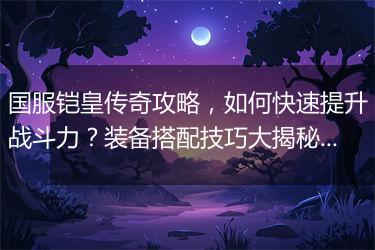国服铠皇传奇攻略，如何快速提升战斗力？装备搭配技巧大揭秘？
