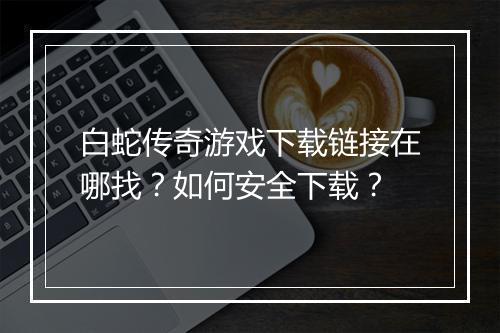 白蛇传奇游戏下载链接在哪找？如何安全下载？