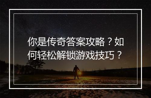 你是传奇答案攻略？如何轻松解锁游戏技巧？