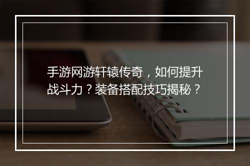 手游网游轩辕传奇，如何提升战斗力？装备搭配技巧揭秘？