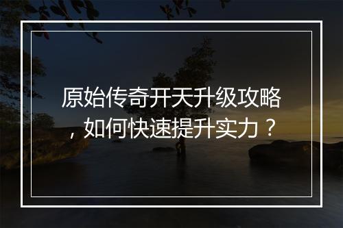 原始传奇开天升级攻略，如何快速提升实力？