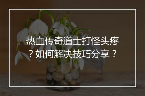 热血传奇道士打怪头疼？如何解决技巧分享？