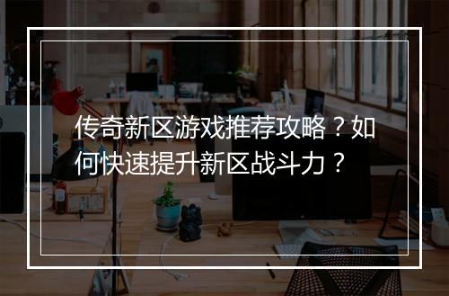 传奇新区游戏推荐攻略？如何快速提升新区战斗力？
