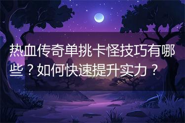 热血传奇单挑卡怪技巧有哪些？如何快速提升实力？