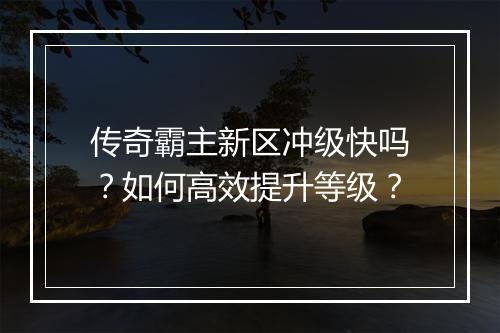传奇霸主新区冲级快吗？如何高效提升等级？