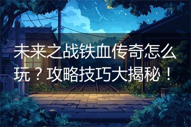 未来之战铁血传奇怎么玩？攻略技巧大揭秘！