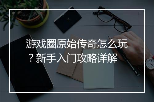 游戏圈原始传奇怎么玩？新手入门攻略详解