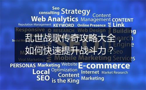 乱世战歌传奇攻略大全，如何快速提升战斗力？