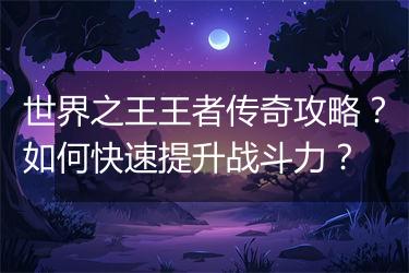 世界之王王者传奇攻略？如何快速提升战斗力？