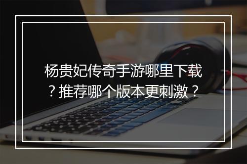 杨贵妃传奇手游哪里下载？推荐哪个版本更刺激？