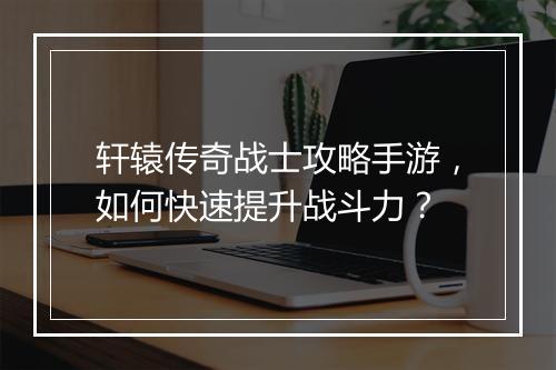 轩辕传奇战士攻略手游，如何快速提升战斗力？