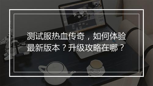 测试服热血传奇，如何体验最新版本？升级攻略在哪？