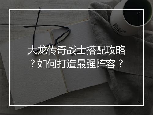 大龙传奇战士搭配攻略？如何打造最强阵容？